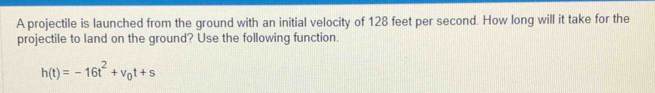 A projectile is launched from the ground with an initial velocity of 128 feet per second. How long will it take for the 
projectile to land on the ground? Use the following function.
h(t)=-16t^2+v_0t+s