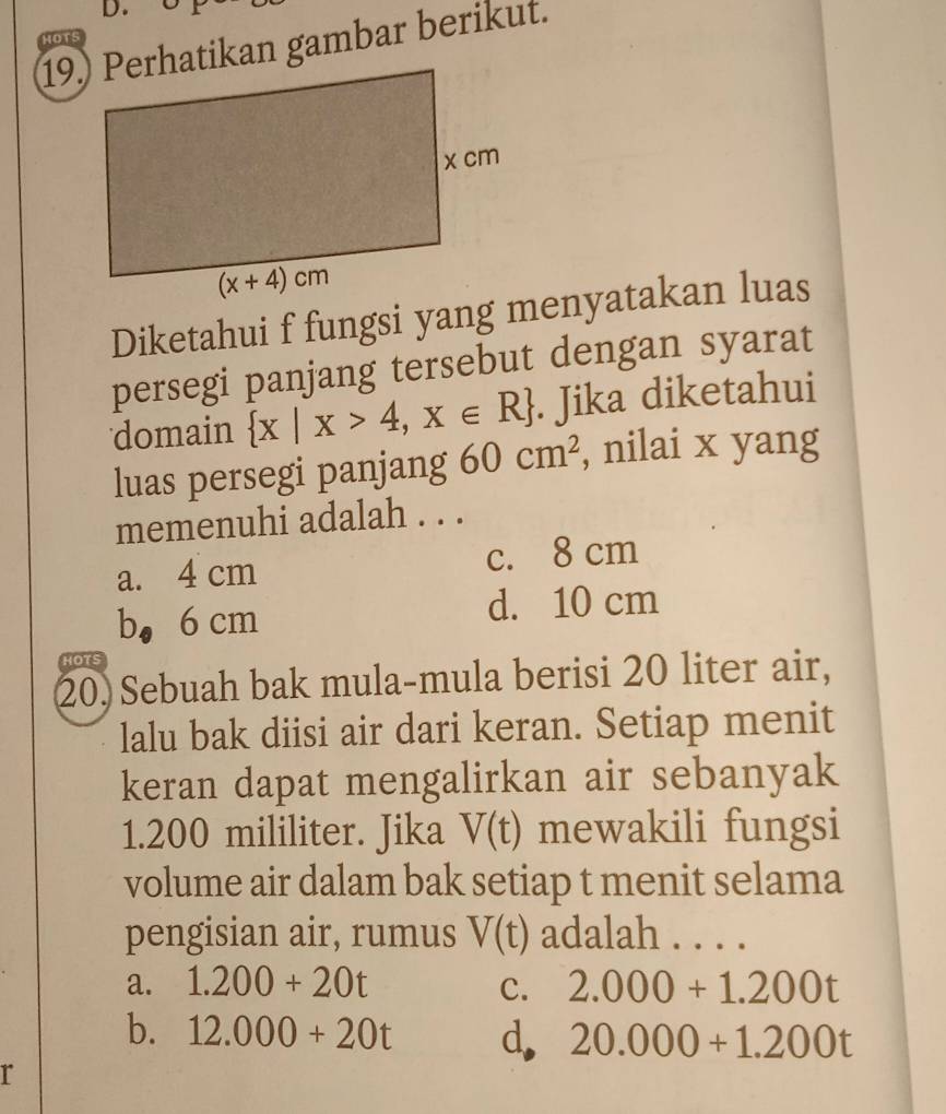 HOTS
19.) Perhatikan gambar berikut.
Diketahui f fungsi yang menyatakan luas
persegi panjang tersebut dengan syarat
domain  x|x>4,x∈ R. Jika diketahui
luas persegi panjang 60cm^2 , nilai x yang
memenuhi adalah . . .
a. 4 cm c. 8 cm
b， 6 cm d. 10 cm
HOTS
20) Sebuah bak mula-mula berisi 20 liter air,
lalu bak diisi air dari keran. Setiap menit
keran dapat mengalirkan air sebanyak
1.200 mililiter. Jika V(t) mewakili fungsi
volume air dalam bak setiap t menit selama
pengisian air, rumus V(t) adalah . . . .
a. 1.200+20t C. 2.000+1.200t
b. 12.000+20t d, 20.000+1.200t
r