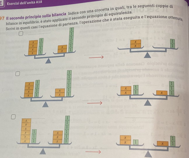 Esercizi dell’unità A18
97 Il secondo principio sulla bilancia Indica con una crocetta in qualí, tra le seguenti coppie dí
bilance in equilibrio, è stato applicato il secondo principio di equivalenza.
Scrivi inone di partenza, l'operazione che è stata eseguita e l'equazione ottenuta