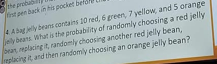 the probability 
first pen back in his pocket befor 
4. A bag jelly beans contains 10 red, 6 green, 7 yellow, and 5 orange 
jelly beans. What is the probability of randomly choosing a red jelly 
bean, replacing it, randomly choosing another red jelly bean, 
replacing it, and then randomly choosing an orange jelly bean?