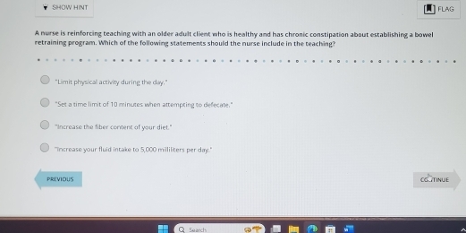 SHOW HINT
FLAG
A nurse is reinforcing teaching with an older adult client who is healthy and has chronic constipation about establishing a bowel
retraining program. Which of the following statements should the nurse include in the teaching?
"Limit physical activity during the day."
"Set a time limit of 10 minutes when attempting to defecate."
"Increase the fiber content of your diet."
"Increase your fluid intake to 5,000 milliliters per day."
PREVIOUS CGTINUE