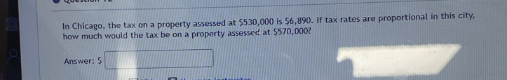 In Chicago, the tax on a property assessed at $530,000 is $6,890. If tax rates are proportional in this city, 
how much would the tax be on a property assessed at $570,000? 
Answer: $□