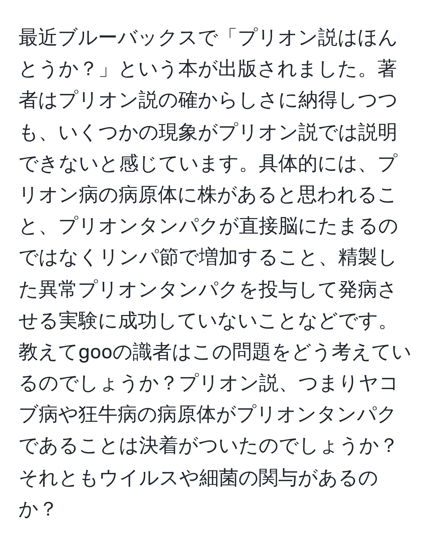 最近ブルーバックスで「プリオン説はほんとうか？」という本が出版されました。著者はプリオン説の確からしさに納得しつつも、いくつかの現象がプリオン説では説明できないと感じています。具体的には、プリオン病の病原体に株があると思われること、プリオンタンパクが直接脳にたまるのではなくリンパ節で増加すること、精製した異常プリオンタンパクを投与して発病させる実験に成功していないことなどです。教えてgooの識者はこの問題をどう考えているのでしょうか？プリオン説、つまりヤコブ病や狂牛病の病原体がプリオンタンパクであることは決着がついたのでしょうか？それともウイルスや細菌の関与があるのか？