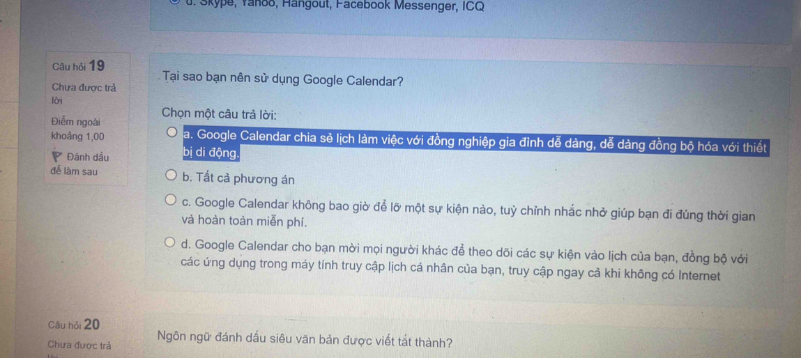 Skype, Yanoō, Hangout, Facebook Messenger, ICQ
Câu hỏi 19 Tại sao bạn nên sử dụng Google Calendar?
Chưa được trà
lời
Chọn một câu trả lời:
Điểm ngoài
khoảng 1,00 a. Google Calendar chia sẻ lịch làm việc với đồng nghiệp gia đình dễ dàng, dễ dàng đồng bộ hóa với thiết
Đánh dầu
bị di động
để làm sau b. Tất cả phương án
c. Google Calendar không bao giờ để lỡ một sự kiện nào, tuỳ chỉnh nhắc nhở giúp bạn đi đúng thời gian
và hoàn toàn miễn phí.
d. Google Calendar cho bạn mời mọi người khác để theo dõi các sự kiện vào lịch của bạn, đồng bộ với
các ứng dụng trong máy tính truy cập lịch cá nhân của bạn, truy cập ngay cả khi không có Internet
Cāu hỏi 20
Chưa được trà Ngôn ngữ đánh dấu siêu văn bản được viết tắt thành?