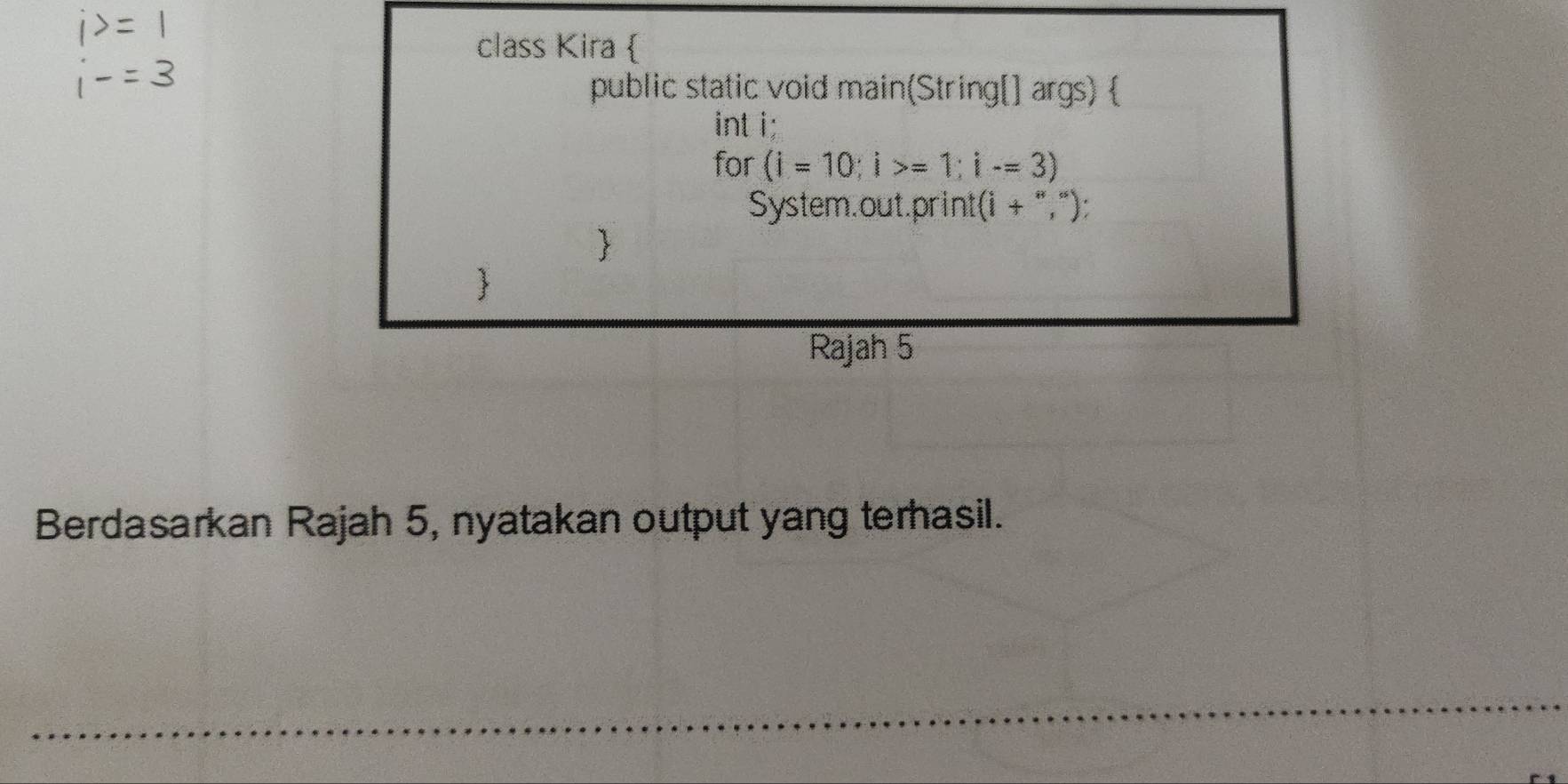 class Kira  
public static void main(String[] args)  
int i; 
for (i=10; i>=1; i-=3)
System.out.print(i + ","): 
 
Rajah 5 
Berdasarkan Rajah 5, nyatakan output yang terhasil.