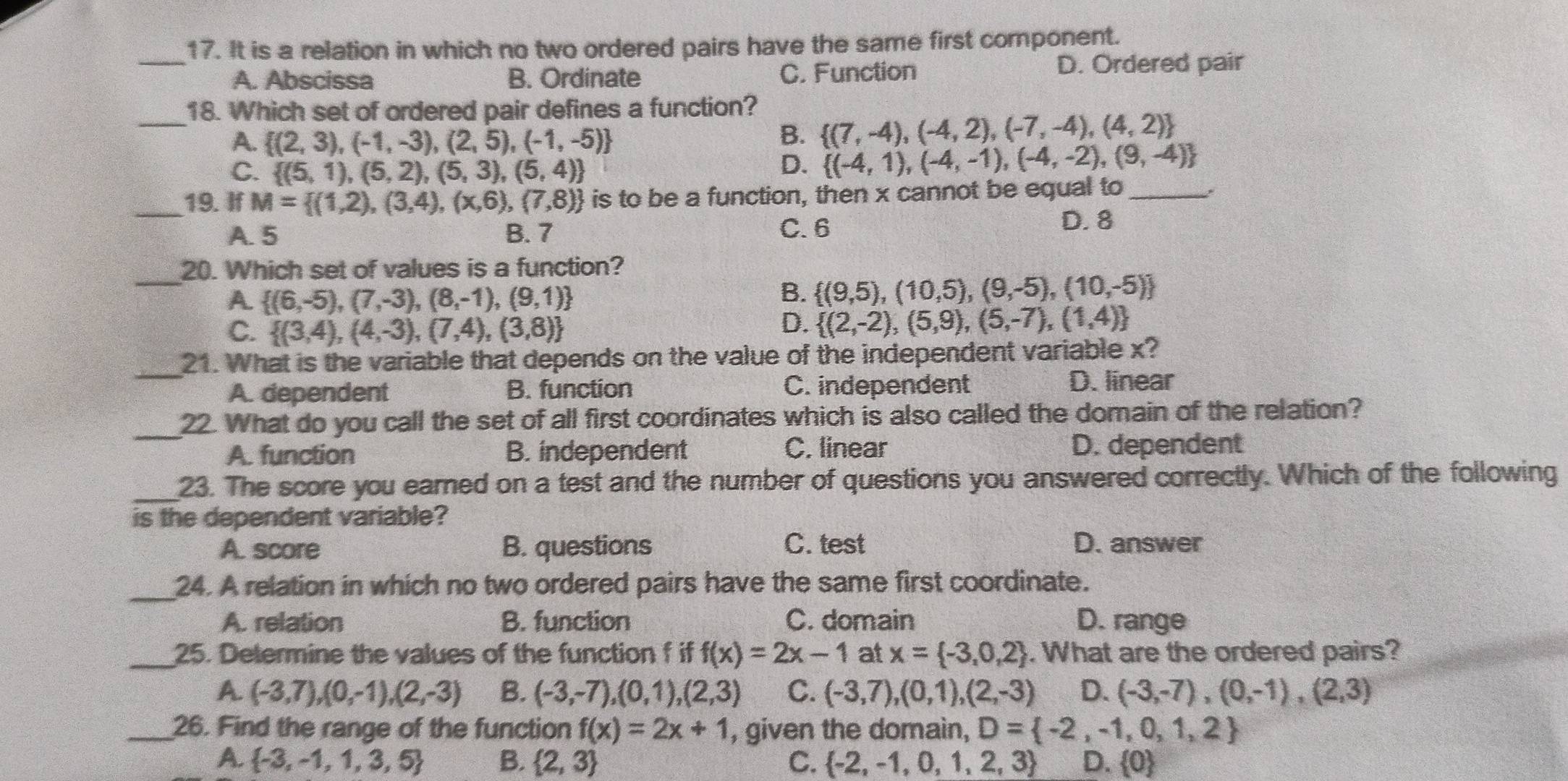 It is a relation in which no two ordered pairs have the same first component.
_A. Abscissa B. Ordinate C. Function D. Ordered pair
_18. Which set of ordered pair defines a function?
A.  (2,3),(-1,-3),(2,5),(-1,-5)
B.  (7,-4),(-4,2),(-7,-4),(4,2)
C.  (5,1),(5,2),(5,3),(5,4)
D.  (-4,1),(-4,-1),(-4,-2),(9,-4)
_19. If M= (1,2),(3,4),(x,6),(7,8) is to be a function, then x cannot be equal to_
A. 5 B. 7 C. 6 D. 8
_
20. Which set of values is a function?
A  (6,-5),(7,-3),(8,-1),(9,1)
B.  (9,5),(10,5),(9,-5),(10,-5)
C.  (3,4),(4,-3),(7,4),(3,8)
D.  (2,-2),(5,9),(5,-7),(1,4)
21. What is the variable that depends on the value of the independent variable x?
_A. dependent B. function C. independent D. linear
_
22. What do you call the set of all first coordinates which is also called the domain of the relation?
A. function B. independent C. linear D. dependent
_23. The score you earned on a test and the number of questions you answered correctly. Which of the following
is the dependent variable?
A. score B. questions C. test D. answer
_24. A relation in which no two ordered pairs have the same first coordinate.
A. relation B. function C. domain D. range
_25. Determine the values of the function f if f(x)=2x-1 at x= -3,0,2. What are the ordered pairs?
A. (-3,7),(0,-1),(2,-3) B. (-3,-7),(0,1),(2,3) C. (-3,7),(0,1),(2,-3) D. (-3,-7),(0,-1),(2,3)
_26. Find the range of the function f(x)=2x+1 , given the domain, D= -2,-1,0,1,2
A.  -3,-1,1,3,5 B.  2,3 C.  -2,-1,0,1,2,3 D.  0