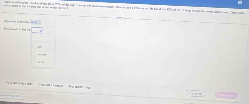 person need to find the part, the whote, or the percent? Meg is a veternarian. She found that 10, or 20%, of the dogs she saw this week were boxers. Steve is also a veternarian. He found that 50% of the 12 dogs he saw this week were boxers. Does each 
Meg needs to find the whole 
Stave needs to find the 
part 
parcent 
whole 
Help me solve this View an example Get more help - 
Clear all 
=i=s Progre=