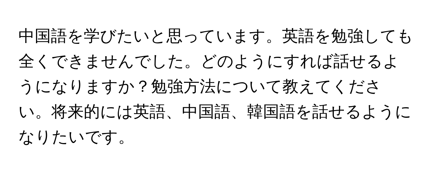 中国語を学びたいと思っています。英語を勉強しても全くできませんでした。どのようにすれば話せるようになりますか？勉強方法について教えてください。将来的には英語、中国語、韓国語を話せるようになりたいです。