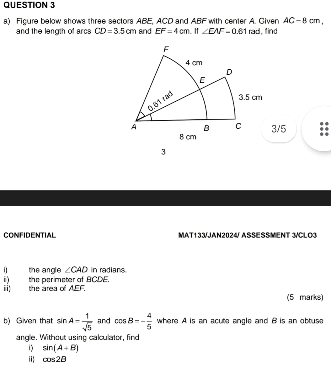 Figure below shows three sectors ABE, ACD and ABF with center A. Given AC=8cm, 
and the length of arcs CD=3.5cm and EF=4cm. If ∠ EAF=0.61rad , find
3/5
3 
CONFIDENTIAL MAT133/JAN2024/ ASSESSMENT 3/CLO3 
i) the angle ∠ CAD in radians. 
ii) the perimeter of BCDE. 
iii) the area of AEF. 
(5 marks) 
b) Given that sin A= 1/sqrt(5)  and cos B=- 4/5  where A is an acute angle and B is an obtuse 
angle. Without using calculator, find 
i) sin (A+B)
ii) cos 2B