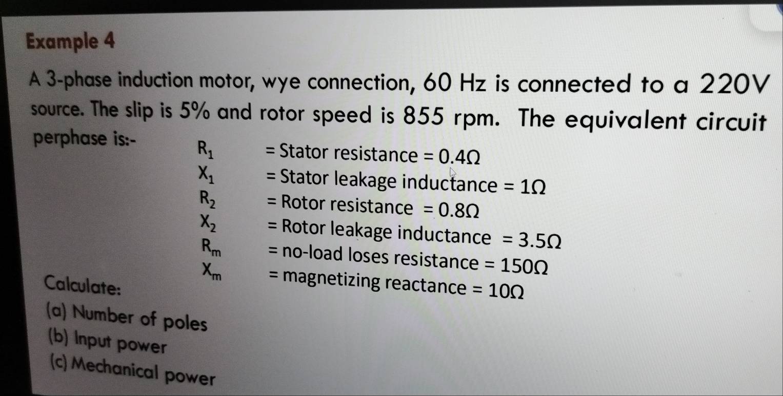 Example 4 
A 3 -phase induction motor, wye connection, 60 Hz is connected to a 220V
source. The slip is 5% and rotor speed is 855 rpm. The equivalent circuit 
perphase is:-
R_1 = Stator resistance =0.4Omega
X_1 = Stator leakage inductance =1Omega
R_2 = Rotor resistance =0.8Omega
X_2 = Rotor leakage inductance =3.5Omega
R_m = no-load loses resistance =150Omega
X_m = magnetizing reactance =10Omega
Calculate: 
(a) Number of poles 
(b) Input power 
(c) Mechanical power