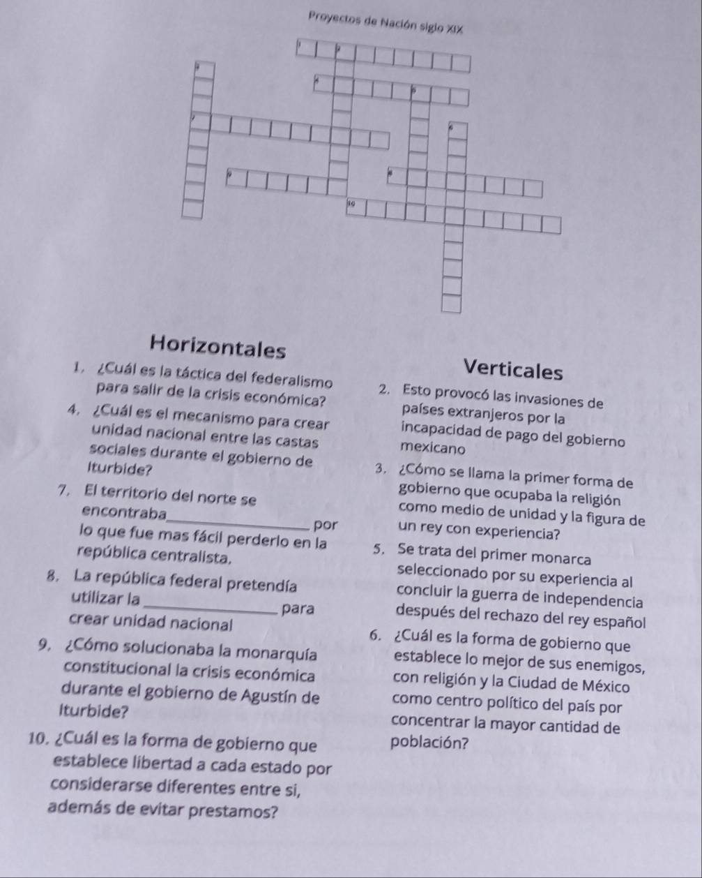 Proyectos
Horizontales Verticales
1. ¿Cuál es la táctica del federalismo 2. Esto provocó las invasiones de
para salir de la crisis económica? países extranjeros por la
4. ¿Cuál es el mecanismo para crear incapacidad de pago del gobierno
unidad nacional entre las castas mexicano
sociales durante el gobierno de 3. ¿Cómo se llama la primer forma de
Iturbide? gobierno que ocupaba la religión
7. El territorio del norte se como medio de unidad y la figura de
encontraba un rey con experiencia?
por
lo que fue mas fácil perderlo en la 5. Se trata del primer monarca
república centralista. seleccionado por su experiencia al
8. La república federal pretendía concluir la guerra de independencia
para
utilizar la después del rechazo del rey español
crear unidad nacional 6. ¿Cuál es la forma de gobierno que
9, ¿Cómo solucionaba la monarquía establece lo mejor de sus enemigos,
constitucional la crisis económica con religión y la Ciudad de México
durante el gobierno de Agustín de como centro político del país por
Iturbide? concentrar la mayor cantidad de
10. ¿Cuál es la forma de gobierno que población?
establece libertad a cada estado por
considerarse diferentes entre si,
además de evitar prestamos?