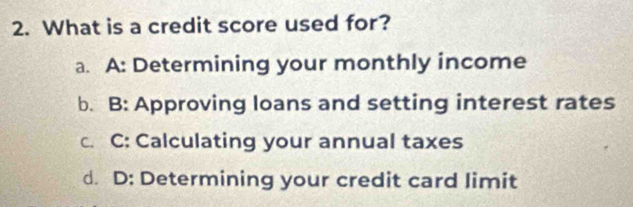 What is a credit score used for?
a. A: Determining your monthly income
b. B: Approving loans and setting interest rates
c. C: Calculating your annual taxes
d. D: Determining your credit card limit