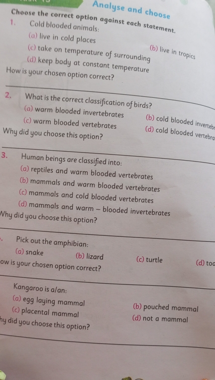 Analyse and choose
Choose the correct option against each statement.
1. Cold blooded animals:
(a) live in cold places
(b) live in tropics
(c) take on temperature of surrounding
(d) keep body at constant temperature
_
How is your chosen option correct?
2、 What is the correct classification of birds?
(a) warm blooded invertebrates (b) cold blooded inverteb
(c) warm blooded vertebrates (d) cold blooded vertebra
Why did you choose this option?
_
3. Human beings are classified into:
(a) reptiles and warm blooded vertebrates
(b) mammals and warm blooded vertebrates
(c) mammals and cold blooded vertebrates
(d) mammals and warm - blooded invertebrates
_
Why did you choose this option?
. Pick out the amphibian:
_
(a) snake (b) lizard (c) turtle (d) toc
ow is your chosen option correct?
_
Kangaroo is a/an:
_
(a) egg laying mammal (b) pouched mammal
(c) placental mammal (d) not a mammal
_
my did you choose this option?
_