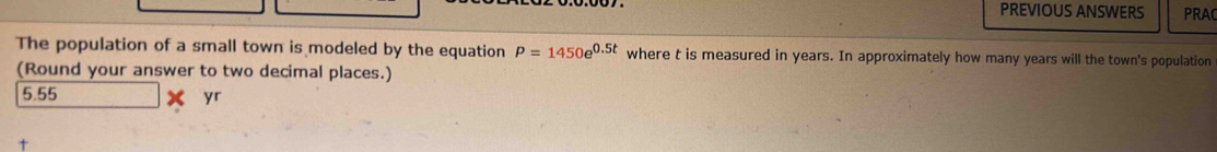 PREVIOUS ANSWERS PRAC
The population of a small town is modeled by the equation P=1450e^(0.5t) where t is measured in years. In approximately how many years will the town's population
(Round your answer to two decimal places.)
5.55
yr
t