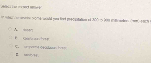 Select the correct answer.
In which terrestrial biome would you find precipitation of 300 to 900 millimeters (mm) each
A. desert
B. coniferous forest
C. temperate deciduous forest
D. rainforest