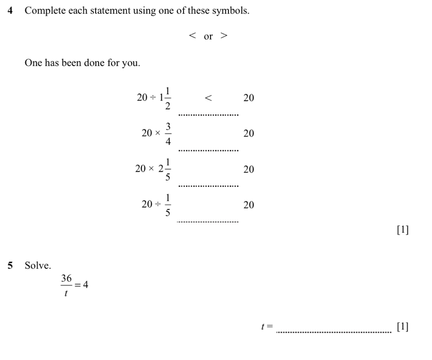 Complete each statement using one of these symbols. 
or 
One has been done for you. 
_
20/ 1 1/2  < 20 
_
20*  3/4 
20
20* 2 1/5 
20
_
20/  1/5 
20
_ 
[1] 
5 Solve.
 36/t =4
t= _[1]