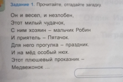 Задание 1. Прочитайτе, отгадайτе загадку. 
Он и весел, и незлобен, 
Этοт милый чудачок, 
С ним хозяин - мальчик Робин 
И приятель - Пятачок. 
Для него прогулка - лраздник. 
V на мёд особый нюх. 
Θтот πлюшевый πроказник - 
Медвежонок ... 
_