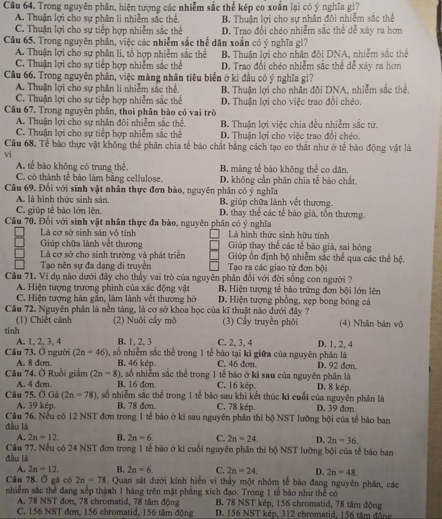 Trong nguyên phân, hiện tượng các nhiễm sắc thể kép co xoắn lại có ý nghĩa gì?
A. Thuận lợi cho sự phân li nhiễm sắc thể. B. Thuận lợi cho sự nhân đôi nhiễm sắc thể
C. Thuận lợi cho sự tiếp hợp nhiễm sắc thể D. Trao đổi chéo nhiễm sắc thể dễ xảy ra hơn
Câu 65. Trong nguyên phân, việc các nhiễm sắc thể dãn xoắn có ý nghĩa gì?
A. Thuận lợi cho sự phân li, tổ hợp nhiễm sắc thể B. Thuận lợi cho nhân đôi DNA, nhiễm sắc thể
C. Thuận lợi cho sự tiếp hợp nhiễm sắc thể D. Trao đổi chéo nhiễm sắc thể dễ xảy ra hơn
Câu 66. Trong nguyên phân, việc màng nhân tiêu biển ở kì đầu có ý nghĩa gì?
A. Thuận lợi cho sự phân li nhiễm sắc thể. B. Thuận lợi cho nhân đôi DNA, nhiễm sắc thể.
C. Thuận lợi cho sự tiếp hợp nhiễm sắc thể D. Thuận lợi cho việc trao đổi chéo.
Câu 67. Trong nguyên phân, thoi phân bào có vai trò
A. Thuận lợi cho sự nhân đôi nhiễm sắc thể. B. Thuận lợi việc chia đều nhiễm sắc tử.
C. Thuận lợi cho sự tiếp hợp nhiễm sắc thể D. Thuận lợi cho việc trao đồi chéo.
Câu 68. Tế bào thực vật không thể phân chia tế bào chất bằng cách tạo eo thắt như ở tế bào động vật là
vì
A. tế bào không có trung thể. B. màng tế bào không thể co dãn.
C. có thành tế bào làm bằng cellulose. D. không cần phân chia tế bào chất.
Câu 69. Đối với sinh vật nhân thực đơn bào, nguyên phân có ý nghĩa
A. là hình thức sinh sản. B. giúp chữa lành vết thương.
C. giúp tế bào lớn lên. D. thay thế các tế bào già, tồn thương.
Câu 70. Đối với sinh vật nhân thực đa bào, nguyên phân có ý nghĩa
Là cơ sở sinh sản vô tính Là hình thức sinh hữu tính
Giúp chữa lành vết thương Giúp thay thế các tế bào già, sai hỏng
Là cơ sở cho sinh trưởng và phát triển Giúp ổn định bộ nhiễm sắc thể qua các thế hệ.
Tạo nên sự đa đạng di truyền Tạo ra các giao tử đơn bội
Câu 71. Ví dụ nào dưới đây cho thầy vai trò của nguyên phân đổi với đời sống con người ?
A. Hiện tượng trương phình của xác động vật B. Hiện tượng tế bào trứng đơn bội lớn lên
C. Hiện tượng hàn gắn, làm lành vết thương hở D. Hiện tượng phồng, xẹp bong bóng cá
Câu 72. Nguyên phân là nền tảng, là cơ sở khoa học của kĩ thuật nào dưới đây ?
(1) Chiết cành (2) Nuôi cấy mô (3) Cấy truyền phôi (4) Nhân bản vô
tính
A. 1, 2,3, 4 B. 1, 2, 3 C. 2, 3, 4 D. 1, 2, 4
Câu 73. Ở người (2n=46) , số nhiễm sắc thể trong 1 tế bào tại kì giữa của nguyên phân là
A. 8 đơn. B. 46 kép. C. 46 đơn. D. 92 đơn.
Câu 74. Ở Ruồi giấm (2n=8) shat o nhiễm sắc thể trong 1 tế bào ở kì sau của nguyên phân là
A. 4 đơn. B. 16 đơn. C. 16 kép. D. 8 kép.
Câu 75. Ở Gả (2n=78) , số nhiễm sắc thể trong 1 tế bào sau khi kết thúc kì cuối của nguyên phân là
A. 39 kép. B. 78 đơn. C. 78 kép. D. 39 đơn.
Câu 76. Nếu có 12 NST đơn trong 1 tế bào ở kì sau nguyên phân thì bộ NST lưỡng bội của tế bào ban
đầu là
A. 2n=12. B. 2n=6. C. 2n=24. D. 2n=36.
Câu 77. Nếu có 24 NST đơn trong 1 tế bào ở kì cuối nguyên phân thì bộ NST lưỡng bội của tế bào ban
đầu là
A. 2n=12. B. 2n=6. C. 2n=24. D. 2n=48.
Câu 78. Ở gà có 2n=78. Quan sát dưới kính hiển vi thấy một nhóm tế bào đang nguyên phân, các
nhiễm sắc thể đang xếp thành 1 hàng trên mặt phăng xích đạo. Trong 1 tế bào như thể có
A. 78 NST đơn, 78 chromatid, 78 tâm động  B. 78 NST kép, 156 chromatid, 78 tâm động
C. 156 NST đơn, 156 chromatid, 156 tâm động D. 156 NST kép, 312 chromatid, 156 tâm đông