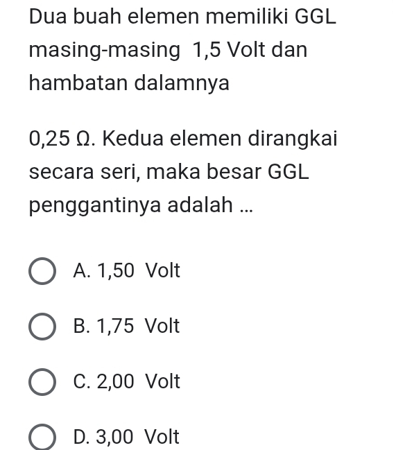 Dua buah elemen memiliki GGL
masing-masing 1,5 Volt dan
hambatan dalamnya
0,25 Ω. Kedua elemen dirangkai
secara seri, maka besar GGL
penggantinya adalah ...
A. 1,50 Volt
B. 1,75 Volt
C. 2,00 Volt
D. 3,00 Volt