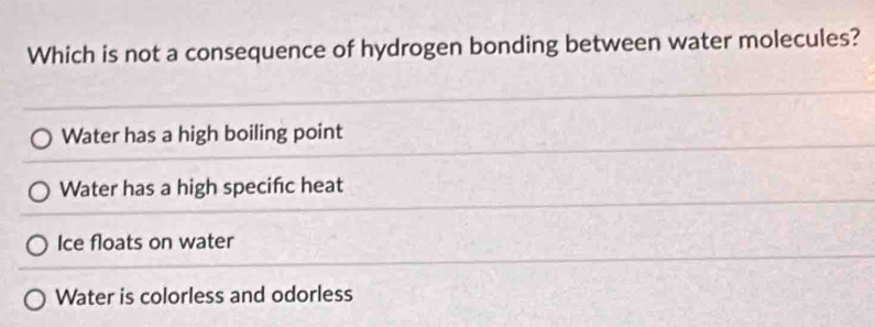 Which is not a consequence of hydrogen bonding between water molecules?
Water has a high boiling point
Water has a high specific heat
Ice floats on water
Water is colorless and odorless