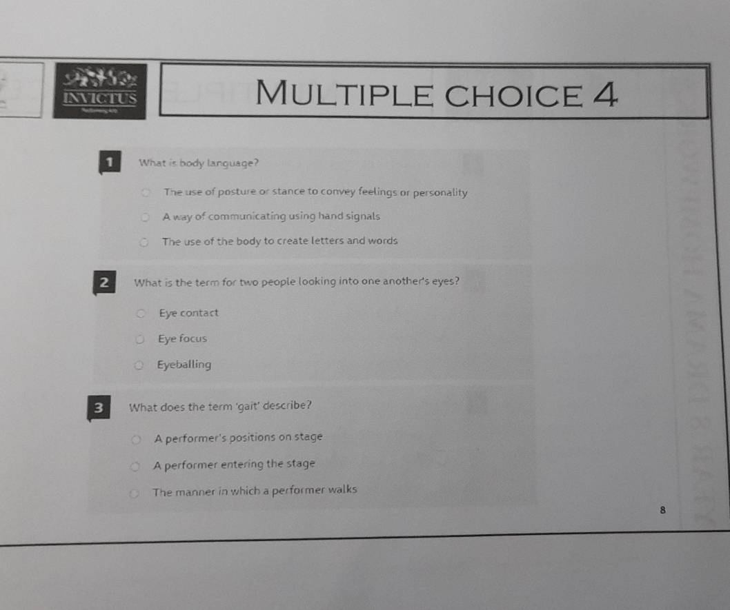 INVICTUS Multiple choice 4
1 What is body language?
The use of posture or stance to convey feelings or personality
A way of communicating using hand signals
The use of the body to create letters and words
2 What is the term for two people looking into one another's eyes?
Eye contact
Eye facus
Eyeballing
B What does the term 'gait' describe?
A performer's positions on stage
A performer entering the stage
The manner in which a performer walks
8
