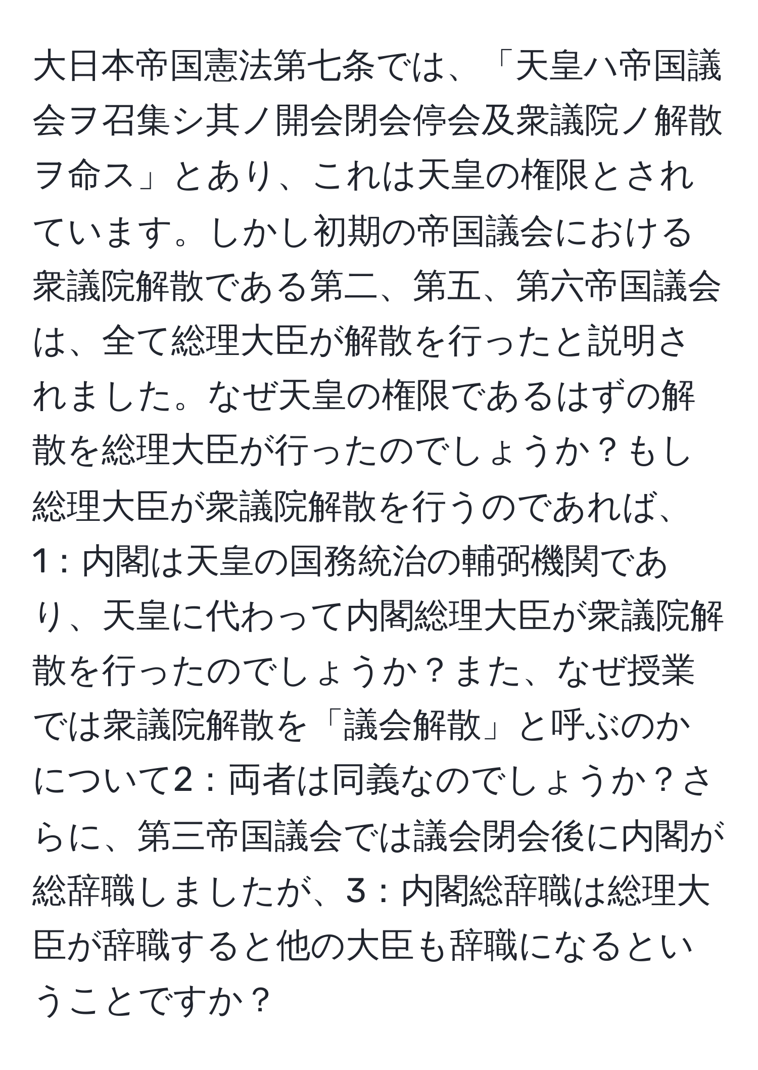 大日本帝国憲法第七条では、「天皇ハ帝国議会ヲ召集シ其ノ開会閉会停会及衆議院ノ解散ヲ命ス」とあり、これは天皇の権限とされています。しかし初期の帝国議会における衆議院解散である第二、第五、第六帝国議会は、全て総理大臣が解散を行ったと説明されました。なぜ天皇の権限であるはずの解散を総理大臣が行ったのでしょうか？もし総理大臣が衆議院解散を行うのであれば、1：内閣は天皇の国務統治の輔弼機関であり、天皇に代わって内閣総理大臣が衆議院解散を行ったのでしょうか？また、なぜ授業では衆議院解散を「議会解散」と呼ぶのかについて2：両者は同義なのでしょうか？さらに、第三帝国議会では議会閉会後に内閣が総辞職しましたが、3：内閣総辞職は総理大臣が辞職すると他の大臣も辞職になるということですか？