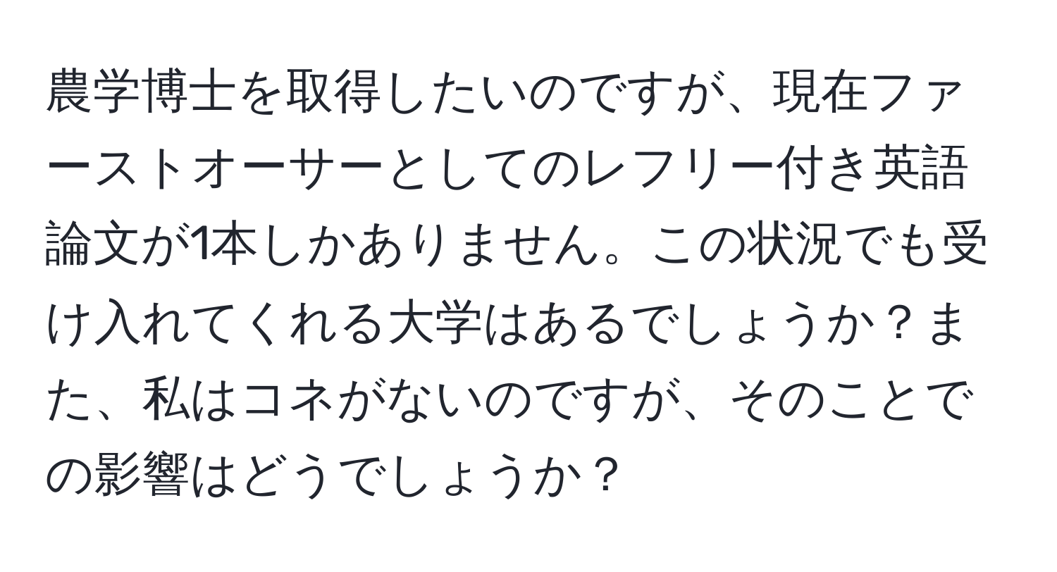 農学博士を取得したいのですが、現在ファーストオーサーとしてのレフリー付き英語論文が1本しかありません。この状況でも受け入れてくれる大学はあるでしょうか？また、私はコネがないのですが、そのことでの影響はどうでしょうか？