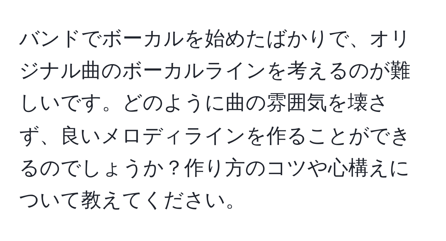 バンドでボーカルを始めたばかりで、オリジナル曲のボーカルラインを考えるのが難しいです。どのように曲の雰囲気を壊さず、良いメロディラインを作ることができるのでしょうか？作り方のコツや心構えについて教えてください。