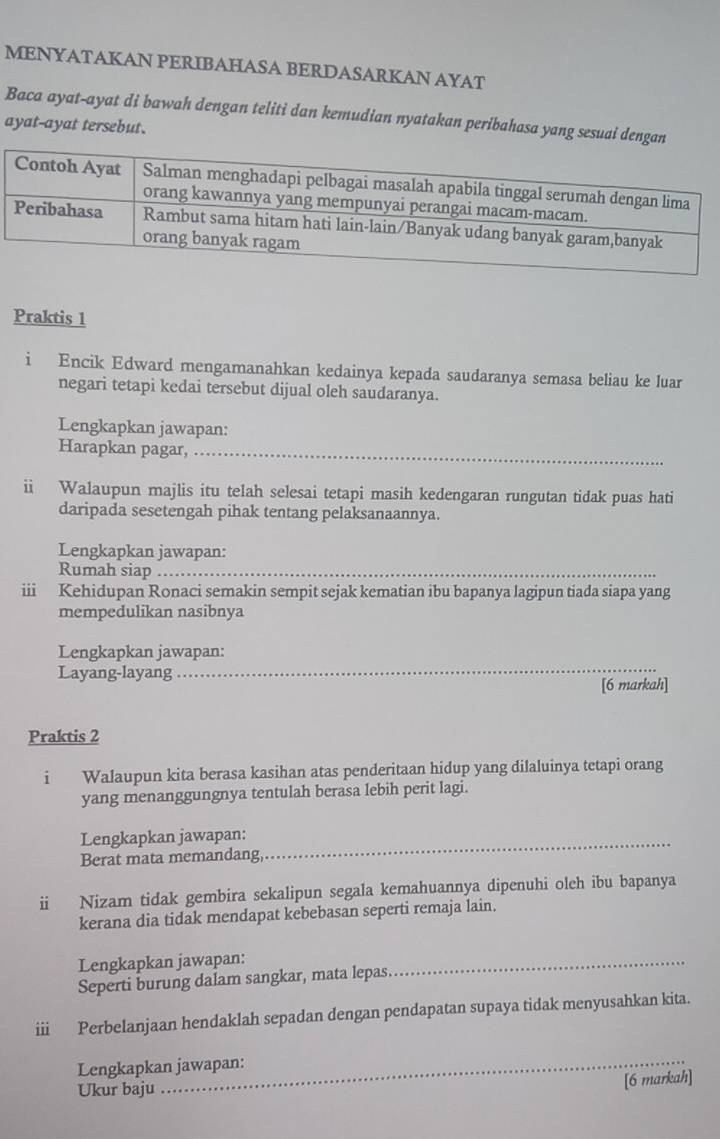 MENYATAKAN PERIBAHASA BERDASARKAN AYAT 
Baca ayat-ayat di bawah dengan teliti dan kemudian nyatakan peribahasa yang sesuai den 
ayat-ayat tersebut. 
Praktis 1 
i Encik Edward mengamanahkan kedainya kepada saudaranya semasa beliau ke luar 
negari tetapi kedai tersebut dijual oleh saudaranya. 
Lengkapkan jawapan: 
Harapkan pagar,_ 
ii Walaupun majlis itu telah selesai tetapi masih kedengaran rungutan tidak puas hati 
daripada sesetengah pihak tentang pelaksanaannya. 
Lengkapkan jawapan: 
Rumah siap_ 
iii Kehidupan Ronaci semakin sempit sejak kematian ibu bapanya lagipun tiada siapa yang 
mempedulikan nasibnya 
_ 
Lengkapkan jawapan: 
Layang-layang 
[6 markah] 
Praktis 2 
i Walaupun kita berasa kasihan atas penderitaan hidup yang dilaluinya tetapi orang 
yang menanggungnya tentulah berasa lebih perit lagi. 
Lengkapkan jawapan:_ 
Berat mata memandang 
ii Nizam tidak gembira sekalipun segala kemahuannya dipenuhi oleh ibu bapanya 
kerana dia tidak mendapat kebebasan seperti remaja lain. 
Lengkapkan jawapan: 
Seperti burung dalam sangkar, mata lepas 
_ 
ii Perbelanjaan hendaklah sepadan dengan pendapatan supaya tidak menyusahkan kita. 
Lengkapkan jawapan: 
Ukur baju 
_ 
[6 markah]