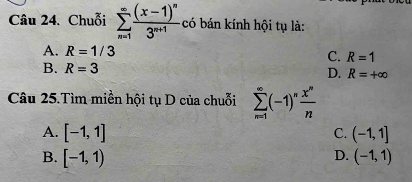 Chuỗi sumlimits _(n=1)^(∈fty)frac (x-1)^n3^(n+1) có bán kính hội tụ là:
A. R=1/3
C. R=1
B. R=3
D. R=+∈fty
Câu 25.Tìm miền hội tụ D của chuỗi sumlimits _(n=1)^(∈fty)(-1)^n x^n/n 
A. [-1,1] C. (-1,1]
D.
B. [-1,1) (-1,1)