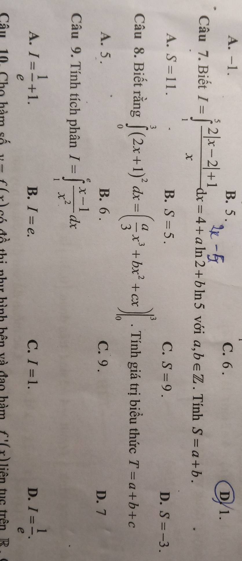 A. -1. B. 5. C. 6.
D/ 1.
Câu 7. Biết 1=j2|x-2|+'dx=4+aln2+bln5 với a,b∈ Z. Tính S=a+b.
A. S=11. B. S=5.
C. S=9. D. S=-3. 
Câu 8. Biết rằng ∈tlimits _0^(3(2x+1)^2)dx=( a/3 x^3+bx^2+cx)|_0^(3. Tính giá trị biểu thức T=a+b+c
A. 5. B. 6. C. 9.
D. 7
Câu 9. Tính tích phân I=∈tlimits _1^efrac x-1)x^2dx
A. I= 1/e +1. I= 1/e .
B. I=e. C. I=1. D.
Câu 10. Cho hàm số y=f(x) có đồ thi như hình bên và đạo hàm f'(x) iên tuc trên R