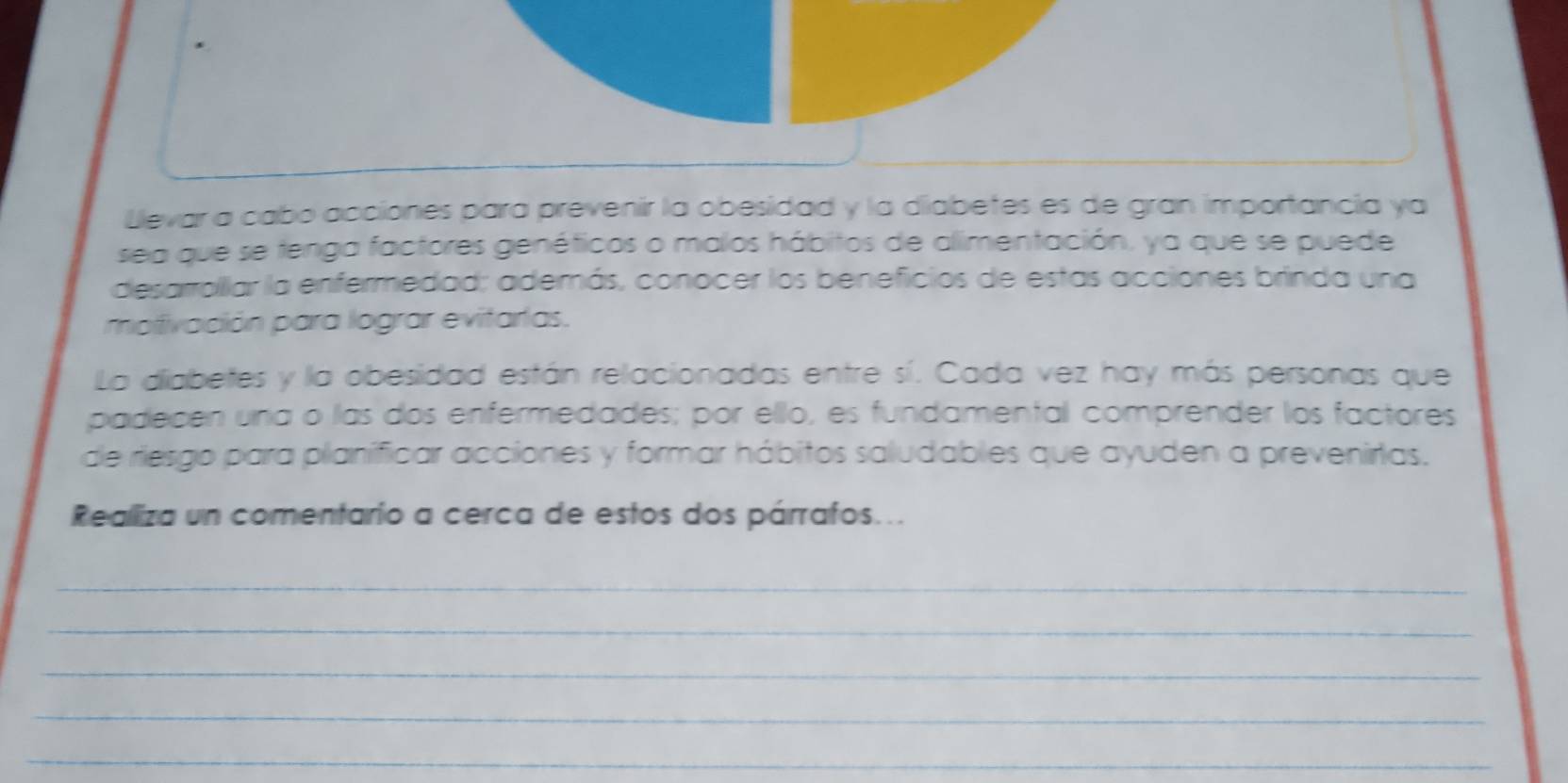 Llevar a cabo acciones para prevenir la obesidad y la diabetes es de gran importancia ya 
sea que se tenga factores genéticos o malos hábitos de alimentación, ya que se puede 
desarrollar la enfermedad; además, conocer los beneficios de estas acciones brinda una 
molivación para lograr evitarias. 
La diabetes y la obesidad están relacionadas entre sí. Cada vez hay más personas que 
padecen una o las dos enfermedades; por ello, es fundamental comprender los factores 
de riesgo para planíficar acciones y formar hábitos saludables que ayuden a prevenirtas. 
Realliza un comentario a cerca de estos dos párrafos... 
_ 
_ 
_ 
_ 
_