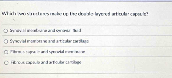 Which two structures make up the double-layered articular capsule?
Synovial membrane and synovial fluid
Synovial membrane and articular cartilage
Fibrous capsule and synovial membrane
Fibrous capsule and articular cartilage