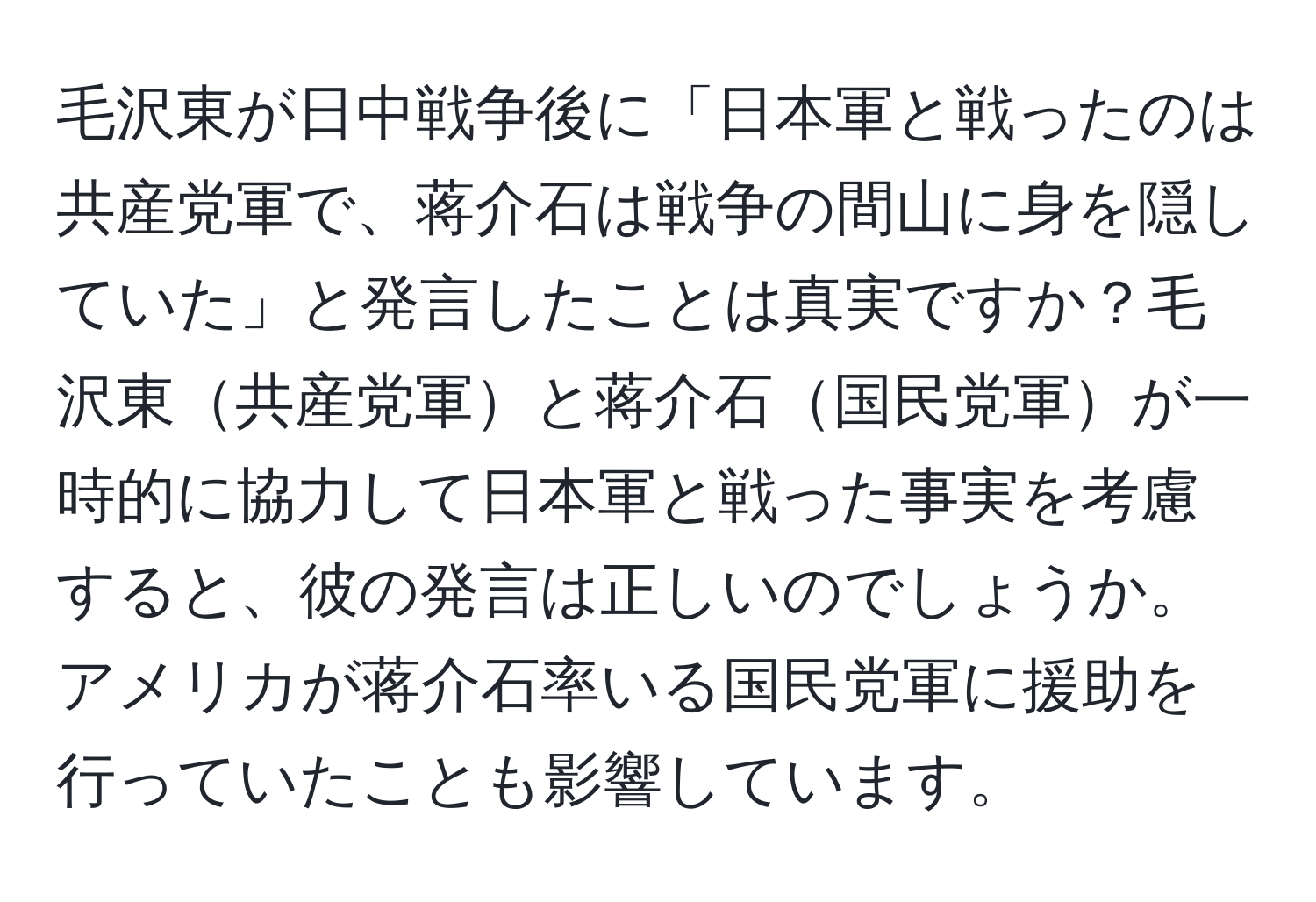 毛沢東が日中戦争後に「日本軍と戦ったのは共産党軍で、蒋介石は戦争の間山に身を隠していた」と発言したことは真実ですか？毛沢東共産党軍と蒋介石国民党軍が一時的に協力して日本軍と戦った事実を考慮すると、彼の発言は正しいのでしょうか。アメリカが蒋介石率いる国民党軍に援助を行っていたことも影響しています。