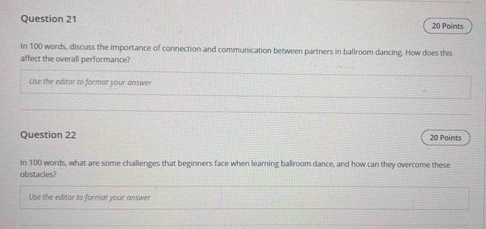 In 100 words, discuss the importance of connection and communication between partners in ballroom dancing. How does this 
affect the overall performance? 
Use the editor to format your answer 
Question 22 
20 Points 
In 100 words, what are some challenges that beginners face when learning ballroom dance, and how can they overcome these 
obstacles? 
Use the editor to format your answer