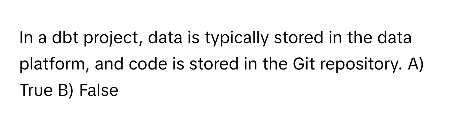 In a dbt project, data is typically stored in the data platform, and code is stored in the Git repository.  A) True B) False