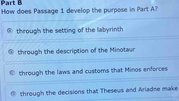 How does Passage 1 develop the purpose in Part A?
through the setting of the labyrinth
through the description of the Minotaur
through the laws and customs that Minos enforces
through the decisions that Theseus and Ariadne make