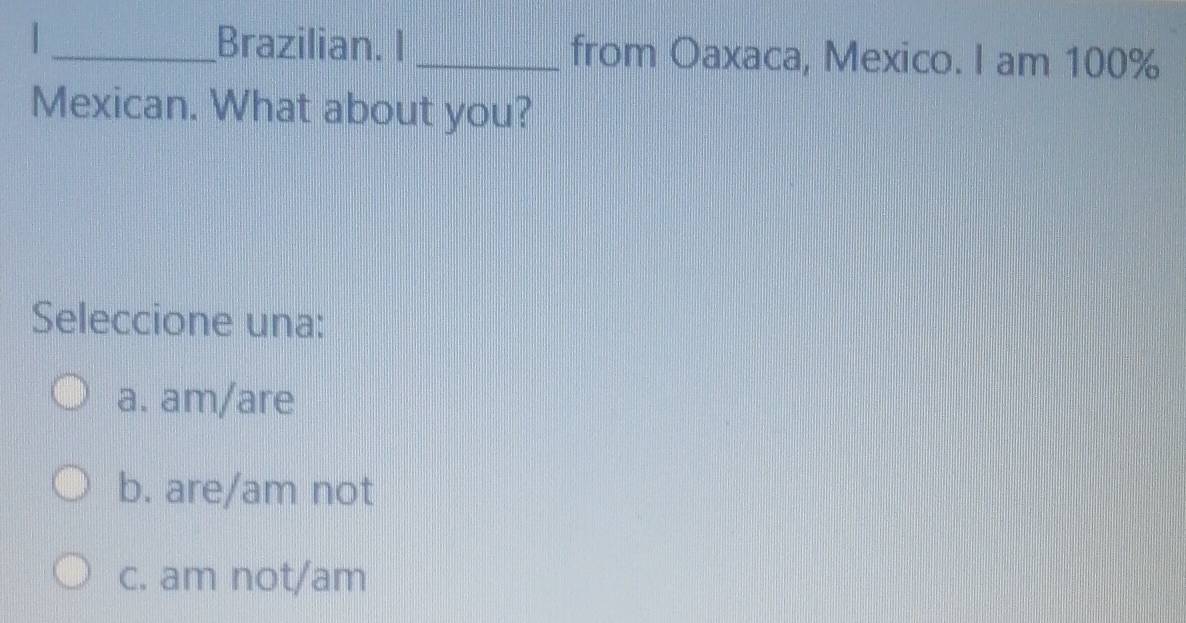 Brazilian. I _from Oaxaca, Mexico. I am 100%
Mexican. What about you?
Seleccione una:
a. am/are
b. are/am not
c. am not/am