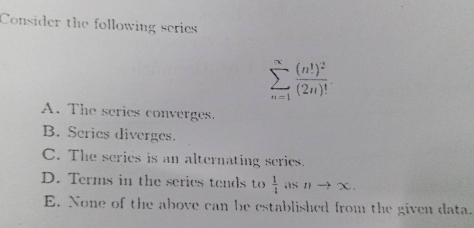 Consider the following series
sumlimits _(n=1)^(∈fty)frac (n!)^2(2n)!.
A. The series converges.
B. Series diverges.
C. The series is an alternating series.
D. Terms in the series tends to  1/4  AS nto χ.
E. None of the above can be established from the given data.