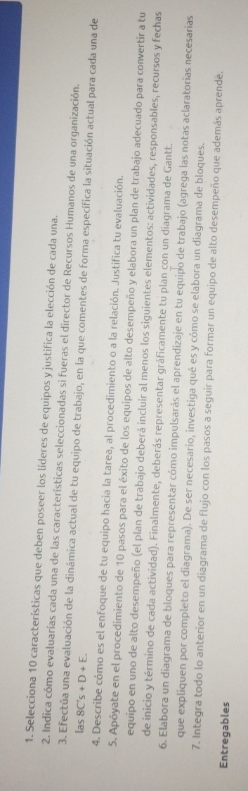 Selecciona 10 características que deben poseer los líderes de equipos y justifica la elección de cada una. 
2. Indica cómo evaluarías cada una de las características seleccionadas si fueras el director de Recursos Humanos de una organización. 
3. Efectúa una evaluación de la dinámica actual de tu equipo de trabajo, en la que comentes de forma específica la situación actual para cada una de 
las 8C's+D+E. 
4. Describe cómo es el enfoque de tu equipo hacia la tarea, al procedimiento o a la relación. Justifica tu evaluación. 
5. Apóyate en el procedimiento de 10 pasos para el éxito de los equipos de alto desempeño y elabora un plan de trabajo adecuado para convertir a tu 
equipo en uno de alto desempeño (el plan de trabajo deberá incluir al menos los siguientes elementos: actividades, responsables, recursos y fechas 
de inicio y término de cada actividad). Finalmente, deberás representar gráficamente tu plan con un diagrama de Gantt. 
6. Elabora un diagrama de bloques para representar cómo impulsarás el aprendizaje en tu equipo de trabajo (agrega las notas aclaratorias necesarias 
que expliquen por completo el diagrama). De ser necesario, investiga qué es y cómo se elabora un diagrama de bloques. 
7. Integra todo lo anterior en un diagrama de flujo con los pasos a seguir para formar un equipo de alto desempeño que además aprende. 
Entregables
