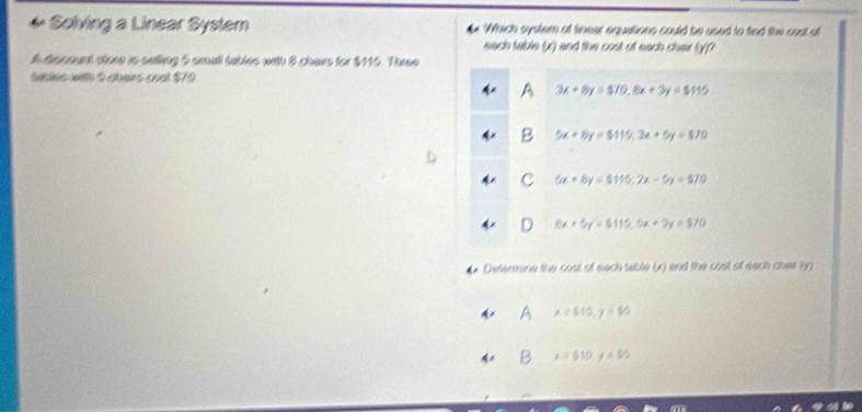 Sølving a Linear Syslem Which system of finear equations could be used to hiad the oust of
each table (x) and the cost of each chai (y)?
A discount store is saing 5 small fables with 8 chars for $115. Three
sudius with 5 coans coul $70
A 3x+8y=$70, 8x+3y=$115
B 5x+8y=$115, 3x+6y=$70
C 5x+6y=$115; 2x-6y=570
8x+5y=$5115, 6x+3y=$70
Determine the coul of each table (x) and the cosl of each chair (y)
A A x=515, y=65
B x=510, y=5/2