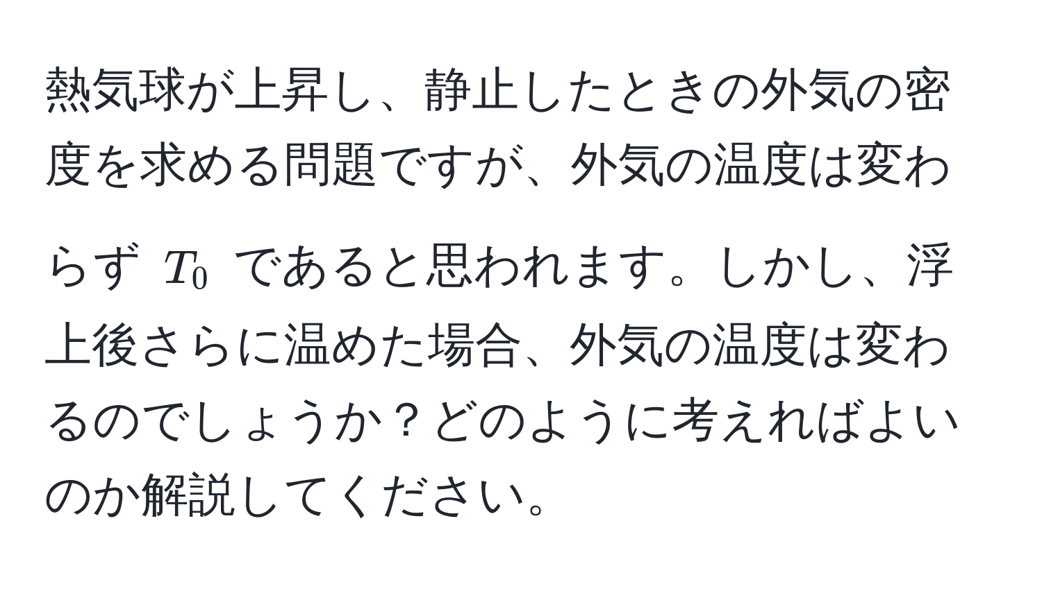 熱気球が上昇し、静止したときの外気の密度を求める問題ですが、外気の温度は変わらず $T_0$ であると思われます。しかし、浮上後さらに温めた場合、外気の温度は変わるのでしょうか？どのように考えればよいのか解説してください。