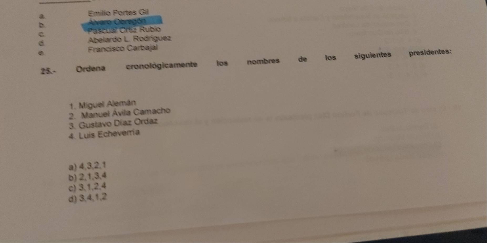 a
Emilio Portes Gil
b.
Álvaro Obregón
C
Pascual Ortz Rubio
d
Abelardo L. Rodríguez
Francisco Carbajal
0. presidentes:
25.- Ordena cronológicamente los nombres de los siguientes
1. Miguel Alemán
2. Manuel Ávila Camacho
3. Gustavo Díaz Ordaz
4. Luís Echeverría
a) 4, 3, 2, 1
b) 2, 1, 3, 4
c) 3, 1, 2, 4
d) 3, 4, 1, 2