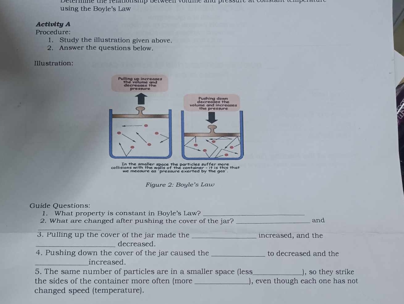 Determne the relationshp between volume and pres: 
using the Boyle's Law 
Activity A 
Procedure: 
1. Study the illustration given above. 
2. Answer the questions below. 
Illustration: 
Figure 2: Boyle’s Law 
Guide Questions: 
1. What property is constant in Boyle's Law?_ 
2. What are changed after pushing the cover of the jar?_ and 
_ 
3. Pulling up the cover of the jar made the _increased, and the 
_decreased. 
4. Pushing down the cover of the jar caused the _to decreased and the 
_increased. 
5. The same number of particles are in a smaller space (less_ ), so they strike 
the sides of the container more often (more _, even though each one has not 
changed speed (temperature).