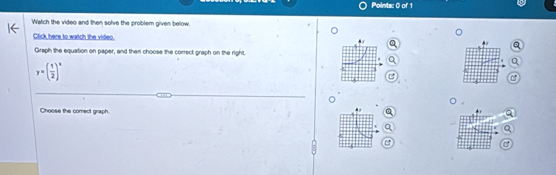 Watch the video and then solve the problem given below. 
Click here to watch the video. 
a 
Graph the equation on paper, and then choose the correct graph on the right.
y=( 1/2 )^x
Choose the correct graph. Q 
B 
B