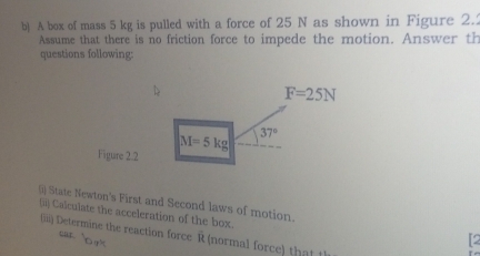 A box of mass 5 kg is pulled with a force of 25 N as shown in Figure 2.2
Assume that there is no friction force to impede the motion. Answer th
questions following:
Figure 2.2
() State Newton's First and Second laws of motion.
(ii) Calculate the acceleration of the box.
(iiii) Determine the reaction force R (normal force) that t
r  o