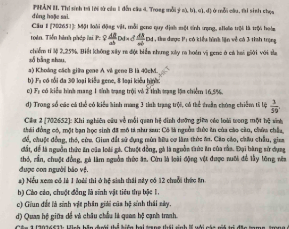 PHÀN II. Thí sinh trả lời từ cầu 1 đến câu 4. Trong mỗi ý a), b), c), d) ở mỗi câu, thí sinh chọa
dúng hoặc sai.
Câu 1 [702651]: Một loài động vật, mỗi gene quy định một tính trạng, allele trội là trội hoàn
toàn. Tiến hành phép lai P: ? AB/ab ? Dd * sigma  AB/ab Dd , thu được F_1 có kiểu hình lặn về cả 3 tính trạng
chiếm tỉ lệ 2,25%. Biết không xảy ra đột biển nhưng xảy ra hoán vị gene ở cả hai giới với tần
số bằng nhau.
a) Khoảng cách giữa gene A và gene B là 40cM.
b) F_1 có tối đa 30 loại kiểu gene, 8 loại kiểu hình.
c) F_1 có kiều hình mang 1 tính trạng trội và 2 tính trạng lặn chiếm 16,5%.
d) Trong số các cá thể có kiểu hình mang 3 tính trạng trội, cá thể thuần chủng chiếm tỉ lệ  3/59 .
Câu 2 [702652]: Khi nghiên cứu về mối quan hệ dinh dưỡng giữa các loài trong một hệ sinh
thái đồng cỏ, một bạn học sinh đã mô tả như sau: Cỏ là nguồn thức ăn của cào cào, châu chẩu,
để, chuột đồng, thỏ, cừu. Giun đất sử dụng mùn hữu cơ làm thức ăn. Cào cào, châu chẩu, giun
đất, dể là nguồn thức ăn của loài gà. Chuột đồng, gà là nguồn thức ăn của rần. Đại bàng sử dụng
thỏ, rần, chuột đồng, gà làm nguồn thức ăn. Cừu là loài động vật được nuôi để lấy lông nên
được con người bảo vệ.
a) Nếu xem cỏ là 1 loài thì ở hệ sinh thái này có 12 chuỗi thức ăn.
b) Cảo cào, chuột đồng là sinh vật tiêu thụ bậc 1.
c) Giun đất là sinh vật phân giải của hệ sinh thái này.
d) Quan hệ giữa dế và châu chấu là quan hệ cạnh tranh.
* 1 ( 202652) Hinh hện dưới thể hiệp bai trang thái sinh lI với cáa gió trị đặa t