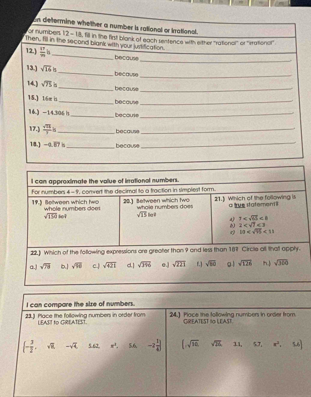 an determine whether a number is rational or irrational.
or numbers 12-18, fill in the first blank of each sentence with either “rational” or “irrational”
_
Then, fill in the second blank with your justification.
12.)  17/99  is_ because
_.
13.) sqrt(16)i _because_
14.) sqrt(75) is_ because_
15.) 16π is _because_
16.) -14.306 is _because_
17.)  sqrt(16)/7  _because_
18.) -0.overline 87 is_ because
_
I can compare the size of numbers.
23.) Place the following numbers in order from 24.) Place the following numbers in order from
LEAST to GREATEST. GREATEST to LEAST.
(- 3/2 ,sqrt(8),-sqrt(4),5.62,π^2,5.6, -2 1/4  (,sqrt(10),sqrt(26),3.1,5.7,π^2, C 5.6)