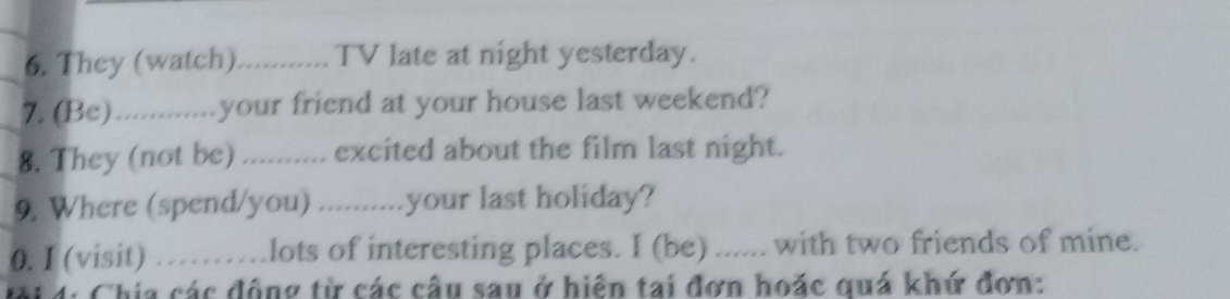 They (watch) .......... TV late at night yesterday. 
7. (Be).............your friend at your house last weekend? 
8. They (not be) ) .......... excited about the film last night. 
9. Where (spend/you) ...........your last holiday? 
0. I (visit) ) …...lots of interesting places. I (be) ...... with two friends of mine. 
đội 4: Chia các động từ các cầu sau ở hiện tai đơn hoặc quá khứ đơn: