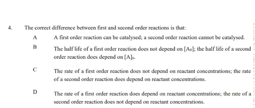 The correct difference between first and second order reactions is that:
A A first order reaction can be catalysed; a second order reaction cannot be catalysed.
B The half life of a first order reaction does not depend on [A₀]; the half life of a second
order reaction does depend on [A]₀.
C The rate of a first order reaction does not depend on reactant concentrations; the rate
of a second order reaction does depend on reactant concentrations.
D The rate of a first order reaction does depend on reactant concentrations; the rate of a
second order reaction does not depend on reactant concentrations.